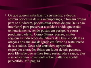• Os que querem satisfazer o seu apetite, e depois
  sofrem por causa de sua intemperança, e tomam drogas
  para se aliviarem, podem estar certos de que Deus não
  interferirá para preservar a saúde e a vida que estão,
  temerariamente, sendo postas em perigo. A causa
  produziu o efeito. Como último recurso, muitos
  seguem as indicações da Palavra de Deus, e pedem as
  orações dos anciãos da igreja em favor da restauração
  de sua saúde. Deus não considera apropriado
  responder a orações feitas em favor de tais pessoas,
  pois Ele sabe que se lhes fosse restaurada a saúde, eles
  a sacrificariam novamente sobre o altar do apetite
  pervertido. MS pág 14
 