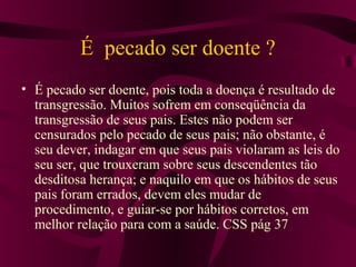 É pecado ser doente ?
• É pecado ser doente, pois toda a doença é resultado de
  transgressão. Muitos sofrem em conseqüência da
  transgressão de seus pais. Estes não podem ser
  censurados pelo pecado de seus pais; não obstante, é
  seu dever, indagar em que seus pais violaram as leis do
  seu ser, que trouxeram sobre seus descendentes tão
  desditosa herança; e naquilo em que os hábitos de seus
  pais foram errados, devem eles mudar de
  procedimento, e guiar-se por hábitos corretos, em
  melhor relação para com a saúde. CSS pág 37
 