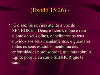 (Êxodo 15:26) -

• E disse: Se ouvires atento a voz do
  SENHOR teu Deus, e fizeres o que é reto
  diante de seus olhos, e inclinares os teus
  ouvidos aos seus mandamentos, e guardares
  todos os seus estatutos, nenhuma das
  enfermidades porei sobre ti, que pus sobre o
  Egito; porque eu sou o SENHOR que te
  sara.
 