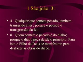 1 São joão 3:

• 4 Qualquer que comete pecado, também
  transgride a lei ; porque o pecado é
  transgressão da lei.
• 8 Quem comete o pecado é do diabo;
  porque o diabo peca desde o princípio. Para
  isto o Filho de Deus se manifestou: para
  desfazer as obras do diabo.
 