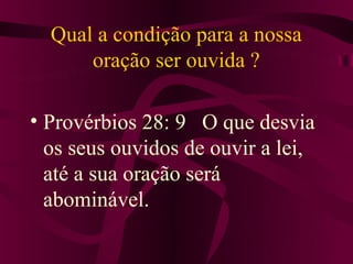 Qual a condição para a nossa
      oração ser ouvida ?

• Provérbios 28: 9 O que desvia
  os seus ouvidos de ouvir a lei,
  até a sua oração será
  abominável.
 