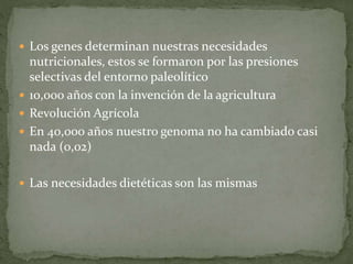  Los genes determinan nuestras necesidades
nutricionales, estos se formaron por las presiones
selectivas del entorno paleolítico
 10,000 años con la invención de la agricultura
 Revolución Agrícola
 En 40,000 años nuestro genoma no ha cambiado casi
nada (0,02)
 Las necesidades dietéticas son las mismas
 