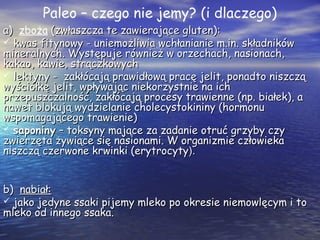 Paleo – czego nie jemy? (i dlaczego)
a)a) zboża (zwłaszcza te zawierające gluten):(zwłaszcza te zawierające gluten):
 kwas fitynowy - uniemożliwia wchłanianie m.in. składnikówkwas fitynowy - uniemożliwia wchłanianie m.in. składników
mineralnych. Występuje również w orzechach, nasionach,mineralnych. Występuje również w orzechach, nasionach,
kakao, kawie, strączkowychkakao, kawie, strączkowych
 lektyny - zakłócają prawidłową pracę jelit, ponadto niszcząlektyny - zakłócają prawidłową pracę jelit, ponadto niszczą
wyściółkę jelit, wpływając niekorzystnie na ichwyściółkę jelit, wpływając niekorzystnie na ich
przepuszczalność, zakłócają procesy trawienne (np. białek), aprzepuszczalność, zakłócają procesy trawienne (np. białek), a
nawet blokują wydzielanie cholecystokininy (hormonunawet blokują wydzielanie cholecystokininy (hormonu
wspomagającego trawienie)wspomagającego trawienie)
 saponinysaponiny – toksyny mające za zadanie otruć grzyby czy– toksyny mające za zadanie otruć grzyby czy
zwierzęta żywiące się nasionami. W organizmie człowiekazwierzęta żywiące się nasionami. W organizmie człowieka
niszczą czerwone krwinki (erytrocytyniszczą czerwone krwinki (erytrocyty).).
b)b) nabiał:nabiał:
 jako jedyne ssaki pijemy mleko po okresie niemowlęcym i tojako jedyne ssaki pijemy mleko po okresie niemowlęcym i to
mleko od innego ssaka.mleko od innego ssaka.
 