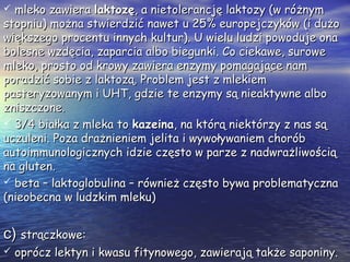  mleko zawieramleko zawiera laktozęlaktozę, a nietolerancję laktozy (w różnym, a nietolerancję laktozy (w różnym
stopniu) można stwierdzić nawet u 25% europejczyków (i dużostopniu) można stwierdzić nawet u 25% europejczyków (i dużo
większego procentu innych kultur). U wielu ludzi powoduje onawiększego procentu innych kultur). U wielu ludzi powoduje ona
bolesne wzdęcia, zaparcia albo biegunki. Co ciekawe, surowebolesne wzdęcia, zaparcia albo biegunki. Co ciekawe, surowe
mleko, prosto od krowy zawiera enzymy pomagające nammleko, prosto od krowy zawiera enzymy pomagające nam
poradzić sobie z laktozą. Problem jest z mlekiemporadzić sobie z laktozą. Problem jest z mlekiem
pasteryzowanym i UHT, gdzie te enzymy są nieaktywne albopasteryzowanym i UHT, gdzie te enzymy są nieaktywne albo
zniszczone.zniszczone.
 3/4 białka z mleka to3/4 białka z mleka to kazeinakazeina, na którą niektórzy z nas są, na którą niektórzy z nas są
uczuleni. Poza drażnieniem jelita i wywoływaniem choróbuczuleni. Poza drażnieniem jelita i wywoływaniem chorób
autoimmunologicznych idzie często w parze z nadwrażliwościąautoimmunologicznych idzie często w parze z nadwrażliwością
na gluten.na gluten.
 beta – laktoglobulina – również często bywa problematycznabeta – laktoglobulina – również często bywa problematyczna
(nieobecna w ludzkim mleku)(nieobecna w ludzkim mleku)
c)c) strączkowe:strączkowe:
 oprócz lektyn i kwasu fitynowego, zawierają także saponiny.oprócz lektyn i kwasu fitynowego, zawierają także saponiny.
 