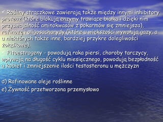  Rośliny strączkowe zawierają także między innymi inhibitoryRośliny strączkowe zawierają także między innymi inhibitory
proteaz (które blokują enzymy trawiące białka i dzięki nimproteaz (które blokują enzymy trawiące białka i dzięki nim
przyswajalność aminokwasów z pokarmów się zmniejsza),przyswajalność aminokwasów z pokarmów się zmniejsza),
rafinozę i oligosacharydy (które u większości wywołują gazy, arafinozę i oligosacharydy (które u większości wywołują gazy, a
u niektórych także inne, bardziej przykre dolegliwościu niektórych także inne, bardziej przykre dolegliwości
żołądkowe).żołądkowe).
 Fitoestrogeny - powodują raka piersi, choroby tarczycy,Fitoestrogeny - powodują raka piersi, choroby tarczycy,
wpływają na długość cyklu miesięcznego, powodują bezpłodnośćwpływają na długość cyklu miesięcznego, powodują bezpłodność
u kobiet i zmniejszenie ilości testosteronu u mężczyznu kobiet i zmniejszenie ilości testosteronu u mężczyzn
d) Rafinowane oleje roślinned) Rafinowane oleje roślinne
e) Żywność przetworzona przemysłowoe) Żywność przetworzona przemysłowo
 