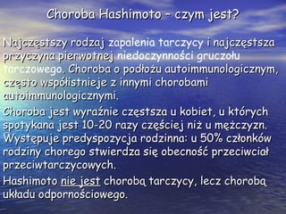 Choroba Hashimoto – czym jest?Choroba Hashimoto – czym jest?
Najczęstszy rodzajNajczęstszy rodzaj zapalenia tarczycy i najczęstszai najczęstsza
przyczyna pierwotnejprzyczyna pierwotnej niedoczynności gruczołu
tarczowego. Choroba o podłożu autoimmunologicznym,. Choroba o podłożu autoimmunologicznym,
często współistnieje z innymi chorobamiczęsto współistnieje z innymi chorobami
autoimmunologicznymi.autoimmunologicznymi.
Choroba jest wyraźnie częstsza u kobiet, u którychChoroba jest wyraźnie częstsza u kobiet, u których
spotykana jest 10-20 razy częściej niż u mężczyzn.spotykana jest 10-20 razy częściej niż u mężczyzn.
Występuje predyspozycja rodzinna: u 50% członkówWystępuje predyspozycja rodzinna: u 50% członków
rodziny chorego stwierdza się obecność przeciwciałrodziny chorego stwierdza się obecność przeciwciał
przeciwtarczycowych.przeciwtarczycowych.
HashimotoHashimoto nie jestnie jest chorobą tarczycy, lecz chorobąchorobą tarczycy, lecz chorobą
układu odpornościowego.układu odpornościowego.
 