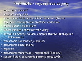 Hashimoto – najczęstsze objawyHashimoto – najczęstsze objawy
 zmęczenie, sennośćzmęczenie, senność
 przyrost masy ciałaprzyrost masy ciała
 spowolnione bicie serca, niskie ciśnienie tętniczespowolnione bicie serca, niskie ciśnienie tętnicze
 spłycenie i zmniejszenie częstości oddechówspłycenie i zmniejszenie częstości oddechów
 zimna, sucha i blada skórazimna, sucha i blada skóra
 suche, łamliwe i przerzedzone włosysuche, łamliwe i przerzedzone włosy
 obrzęk na twarzy, rękach, obrzęki stawów (szczególnieobrzęk na twarzy, rękach, obrzęki stawów (szczególnie
kolanowych)kolanowych)
 zaburzenia koncentracji, pamięcizaburzenia koncentracji, pamięci
 zaburzenia emocjonalnezaburzenia emocjonalne
 zaparciazaparcia
 zaburzenia menstruacji, niepłodność (kobiety)zaburzenia menstruacji, niepłodność (kobiety)
 spadek libido, zaburzenia potencji (mężczyźni)spadek libido, zaburzenia potencji (mężczyźni)
 
