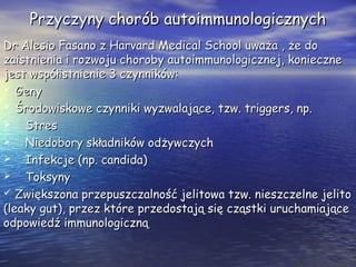 Przyczyny chorób autoimmunologicznychPrzyczyny chorób autoimmunologicznych
Dr Alesio Fasano z Harvard Medical School uważa , że doDr Alesio Fasano z Harvard Medical School uważa , że do
zaistnienia i rozwoju choroby autoimmunologicznej, koniecznezaistnienia i rozwoju choroby autoimmunologicznej, konieczne
jest współistnienie 3 czynników:jest współistnienie 3 czynników:
 GenyGeny
 Środowiskowe czynniki wyzwalające, tzw. triggers, np.Środowiskowe czynniki wyzwalające, tzw. triggers, np.
 StresStres
 Niedobory składników odżywczychNiedobory składników odżywczych
 Infekcje (np. candida)Infekcje (np. candida)
 ToksynyToksyny
 Zwiększona przepuszczalność jelitowa tzw. nieszczelne jelitoZwiększona przepuszczalność jelitowa tzw. nieszczelne jelito
(leaky gut), przez które przedostają się cząstki uruchamiające(leaky gut), przez które przedostają się cząstki uruchamiające
odpowiedź immunologicznąodpowiedź immunologiczną
 