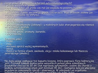 • Czego unikać w przypadku schorzeń autoimmunologicznych?Czego unikać w przypadku schorzeń autoimmunologicznych?
- przede wszystkim gluten,- przede wszystkim gluten,
- inne zboża takie jak gryka czy ryż (ze względu na podobną budowę- inne zboża takie jak gryka czy ryż (ze względu na podobną budowę
molekularną)molekularną)
- strączkowe: fasole, soczewica, groch, ciecierzyca, soja, orzeszki ziemne (ze- strączkowe: fasole, soczewica, groch, ciecierzyca, soja, orzeszki ziemne (ze
względu chociażby na lektyny),względu chociażby na lektyny),
- nabiał ,- nabiał ,
- alkohol ,- alkohol ,
- jajka (lizozym)- jajka (lizozym)
• - warzywa psiankowate (lektyny) - u niektórych ludzi stan pogarsza się również- warzywa psiankowate (lektyny) - u niektórych ludzi stan pogarsza się również
od orzechów i pestekod orzechów i pestek
- cukier i słodziki,- cukier i słodziki,
- sztuczne smaki, aromaty, barwniki,- sztuczne smaki, aromaty, barwniki,
- oleje roślinne.- oleje roślinne.
Co można jeść?Co można jeść?
- mięso- mięso
• - ryby,- ryby,
- warzywa oprócz wyżej wymienionych,- warzywa oprócz wyżej wymienionych,
- owoce,- owoce,
- tłuszcz w formie oliwek, awokado, oleju i mleka kokosowego lub tłuszczu- tłuszcz w formie oliwek, awokado, oleju i mleka kokosowego lub tłuszczu
zwierzęcego (smalec).zwierzęcego (smalec).
Na dużą uwagę zasługuje też kapusta kiszona, która poprawia florę bakteryjnąNa dużą uwagę zasługuje też kapusta kiszona, która poprawia florę bakteryjną
jelit. Protokół zakłada wykluczenie wszystkich potencjalnie szkodliwychjelit. Protokół zakłada wykluczenie wszystkich potencjalnie szkodliwych
produktów chociaż na 30 dni (tak naprawdę optymalnym czasem dla chorób oproduktów chociaż na 30 dni (tak naprawdę optymalnym czasem dla chorób o
podłożu autoimunnologicznym jest minimum 90 dni) i następnie kolejno włączaniepodłożu autoimunnologicznym jest minimum 90 dni) i następnie kolejno włączanie
pojedynczo zakazanych rzeczy i obserwacja. W zależności od organizmupojedynczo zakazanych rzeczy i obserwacja. W zależności od organizmu
 