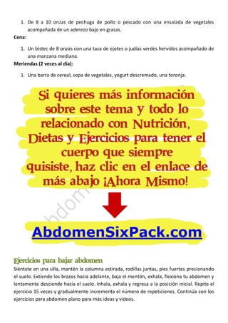 1. De 8 a 10 onzas de pechuga de pollo o pescado con una ensalada de vegetales
acompañada de un aderezo bajo en grasas.
Cena:
1. Un bistec de 8 onzas con una taza de ejotes o judías verdes hervidos acompañado de
una manzana mediana.
Meriendas (2 veces al día):
1. Una barra de cereal, sopa de vegetales, yogurt descremado, una toronja.

Ejercicios para bajar abdomen
Siéntate en una silla, mantén la columna estirada, rodillas juntas, pies fuertes presionando
el suelo. Extiende los brazos hacia adelante, baja el mentón, exhala, flexiona tu abdomen y
lentamente desciende hacia el suelo. Inhala, exhala y regresa a la posición inicial. Repite el
ejercicio 15 veces y gradualmente incrementa el número de repeticiones. Continúa con los
ejercicios para abdomen plano para más ideas y videos.

 