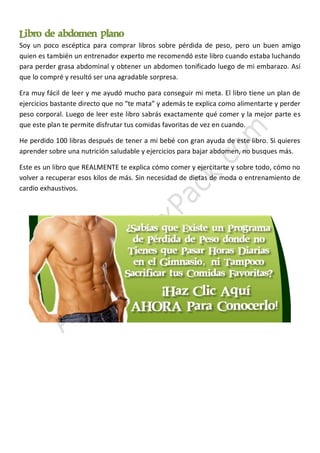 Libro de abdomen plano
Soy un poco escéptica para comprar libros sobre pérdida de peso, pero un buen amigo
quien es también un entrenador experto me recomendó este libro cuando estaba luchando
para perder grasa abdominal y obtener un abdomen tonificado luego de mi embarazo. Así
que lo compré y resultó ser una agradable sorpresa.
Era muy fácil de leer y me ayudó mucho para conseguir mi meta. El libro tiene un plan de
ejercicios bastante directo que no “te mata” y además te explica como alimentarte y perder
peso corporal. Luego de leer este libro sabrás exactamente qué comer y la mejor parte es
que este plan te permite disfrutar tus comidas favoritas de vez en cuando.
He perdido 100 libras después de tener a mi bebé con gran ayuda de este libro. Si quieres
aprender sobre una nutrición saludable y ejercicios para bajar abdomen, no busques más.
Este es un libro que REALMENTE te explica cómo comer y ejercitarte y sobre todo, cómo no
volver a recuperar esos kilos de más. Sin necesidad de dietas de moda o entrenamiento de
cardio exhaustivos.

 