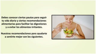 Debes conocer ciertas pautas para seguir
tu vida diaria y ciertas recomendaciones
alimentarias para facilitar las digestiones
y a evitar los alimentos irritantes.
Nuestras recomendaciones para ayudarte
a sentirte mejor son los siguientes.
 