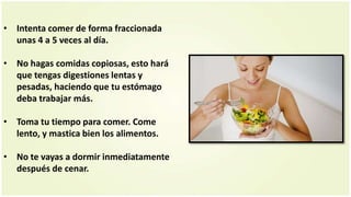 • Intenta comer de forma fraccionada
unas 4 a 5 veces al día.
• No hagas comidas copiosas, esto hará
que tengas digestiones lentas y
pesadas, haciendo que tu estómago
deba trabajar más.
• Toma tu tiempo para comer. Come
lento, y mastica bien los alimentos.
• No te vayas a dormir inmediatamente
después de cenar.
 