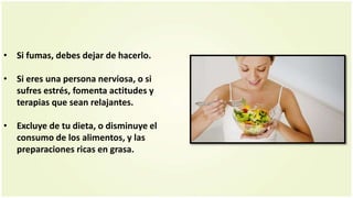 • Si fumas, debes dejar de hacerlo.
• Si eres una persona nerviosa, o si
sufres estrés, fomenta actitudes y
terapias que sean relajantes.
• Excluye de tu dieta, o disminuye el
consumo de los alimentos, y las
preparaciones ricas en grasa.
 
