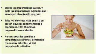 • Escoge las preparaciones suaves, y
evita las preparaciones culinarias que
aumentan el contenido de grasa.
• Evita los alimentos ricos en sal o en
azúcar, aquellos condimentados o
especiados, y los alimentos
preparados en escabeche.
• No consumas las comidas a
temperaturas extremas, demasiado
frías o muy calientes, ya que
potenciará la irritación.
 