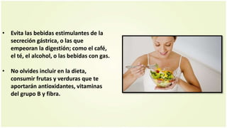 • Evita las bebidas estimulantes de la
secreción gástrica, o las que
empeoran la digestión; como el café,
el té, el alcohol, o las bebidas con gas.
• No olvides incluir en la dieta,
consumir frutas y verduras que te
aportarán antioxidantes, vitaminas
del grupo B y fibra.
 