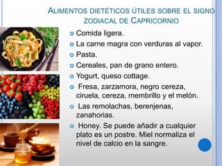 ALIMENTOS DIETÉTICOS ÚTILES SOBRE EL SIGNO
ZODIACAL DE CAPRICORNIO
Comida ligera.
 La carne magra con verduras al vapor.
 Pasta.
 Cereales, pan de grano entero.
 Yogurt, queso cottage.
 Fresa, zarzamora, negro cereza,
ciruela, cereza, membrillo y el melón.
 Las remolachas, berenjenas,
zanahorias.
 Honey. Se puede añadir a cualquier
plato es un postre. Miel normaliza el
nivel de calcio en la sangre.


 