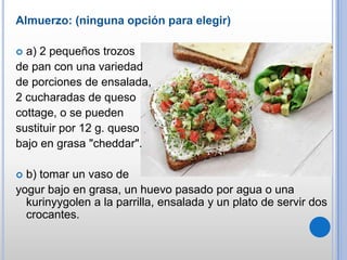 Almuerzo: (ninguna opción para elegir)
a) 2 pequeños trozos
de pan con una variedad
de porciones de ensalada,
2 cucharadas de queso
cottage, o se pueden
sustituir por 12 g. queso
bajo en grasa "cheddar".


b) tomar un vaso de
yogur bajo en grasa, un huevo pasado por agua o una
kurinyygolen a la parrilla, ensalada y un plato de servir dos
crocantes.


 