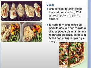 Cena:
 una porción de ensalada o
las verduras verdes y 250
gramos. pollo a la parrilla
sin piel.


El sábado y el domingo se
permite una vez por comida al
día, se puede disfrutar de una
rebanada de pizza, carne a la
brasa con cualquier plato y el
curry.

 