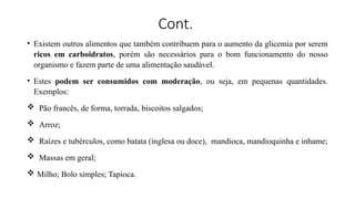 Cont.
• Existem outros alimentos que também contribuem para o aumento da glicemia por serem
ricos em carboidratos, porém são necessários para o bom funcionamento do nosso
organismo e fazem parte de uma alimentação saudável.
• Estes podem ser consumidos com moderação, ou seja, em pequenas quantidades.
Exemplos:
 Pão francês, de forma, torrada, biscoitos salgados;
 Arroz;
 Raízes e tubérculos, como batata (inglesa ou doce), mandioca, mandioquinha e inhame;
 Massas em geral;
 Milho; Bolo simples; Tapioca.
 