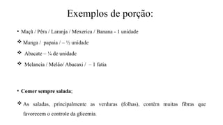 Exemplos de porção:
• Maçã / Pêra / Laranja / Mexerica / Banana - 1 unidade
 Manga / papaia / – ½ unidade
 Abacate – ¼ de unidade
 Melancia / Melão/ Abacaxi / – 1 fatia
• Comer sempre salada;
 As saladas, principalmente as verduras (folhas), contém muitas fibras que
favorecem o controle da glicemia.
 