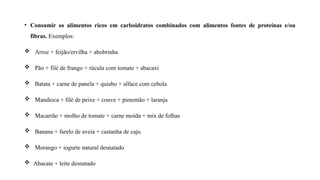• Consumir os alimentos ricos em carboidratos combinados com alimentos fontes de proteínas e/ou
fibras. Exemplos:
 Arroz + feijão/ervilha + abobrinha
 Pão + filé de frango + rúcula com tomate + abacaxi
 Batata + carne de panela + quiabo + alface com cebola
 Mandioca + filé de peixe + couve + pimentão + laranja
 Macarrão + molho de tomate + carne moída + mix de folhas
 Banana + farelo de aveia + castanha de caju
 Morango + iogurte natural desnatado
 Abacate + leite desnatado
 