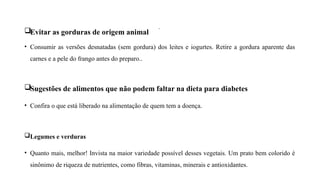 .
Evitar as gorduras de origem animal
• Consumir as versões desnatadas (sem gordura) dos leites e iogurtes. Retire a gordura aparente das
carnes e a pele do frango antes do preparo..
Sugestões de alimentos que não podem faltar na dieta para diabetes
• Confira o que está liberado na alimentação de quem tem a doença.
Legumes e verduras
• Quanto mais, melhor! Invista na maior variedade possível desses vegetais. Um prato bem colorido é
sinônimo de riqueza de nutrientes, como fibras, vitaminas, minerais e antioxidantes.
 