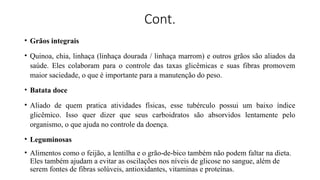 Cont.
• Grãos integrais
• Quinoa, chia, linhaça (linhaça dourada / linhaça marrom) e outros grãos são aliados da
saúde. Eles colaboram para o controle das taxas glicêmicas e suas fibras promovem
maior saciedade, o que é importante para a manutenção do peso.
• Batata doce
• Aliado de quem pratica atividades físicas, esse tubérculo possui um baixo índice
glicêmico. Isso quer dizer que seus carboidratos são absorvidos lentamente pelo
organismo, o que ajuda no controle da doença.
• Leguminosas
• Alimentos como o feijão, a lentilha e o grão-de-bico também não podem faltar na dieta.
Eles também ajudam a evitar as oscilações nos níveis de glicose no sangue, além de
serem fontes de fibras solúveis, antioxidantes, vitaminas e proteínas.
 