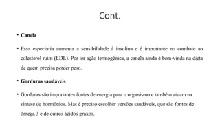 Cont.
• Canela
• Essa especiaria aumenta a sensibilidade à insulina e é importante no combate ao
colesterol ruim (LDL). Por ter ação termogênica, a canela ainda é bem-vinda na dieta
de quem precisa perder peso.
• Gorduras saudáveis
• Gorduras são importantes fontes de energia para o organismo e também atuam na
síntese de hormônios. Mas é preciso escolher versões saudáveis, que são fontes de
ômega 3 e de outros ácidos graxos.
 