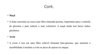 Cont.
• Maçã
• A fruta concentra na casca uma fibra chamada pectina, importante para o controle
da glicemia e para reduzir o mau colesterol. A maçã ainda tem baixo índice
glicêmico.
• Aveia
• A aveia é rica em uma fibra solúvel chamada beta-glucana, que aumenta a
sensibilidade à insulina e evita os picos de açúcar no sangue.
 