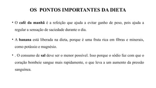 OS PONTOS IMPORTANTES DA DIETA
• O café da manhã é a refeição que ajuda a evitar ganho de peso, pois ajuda a
regular a sensação de saciedade durante o dia.
• A banana está liberada na dieta, porque é uma fruta rica em fibras e minerais,
como potássio e magnésio.
• . O consumo de sal deve ser o menor possível. Isso porque o sódio faz com que o
coração bombeie sangue mais rapidamente, o que leva a um aumento da pressão
sanguínea.
 
