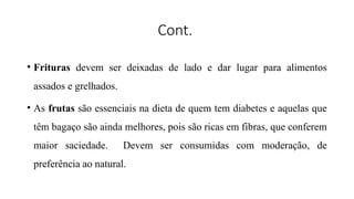 Cont.
• Frituras devem ser deixadas de lado e dar lugar para alimentos
assados e grelhados.
• As frutas são essenciais na dieta de quem tem diabetes e aquelas que
têm bagaço são ainda melhores, pois são ricas em fibras, que conferem
maior saciedade. Devem ser consumidas com moderação, de
preferência ao natural.
 