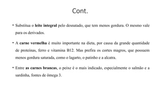 Cont.
• Substitua o leite integral pelo desnatado, que tem menos gordura. O mesmo vale
para os derivados.
• A carne vermelha é muito importante na dieta, por causa da grande quantidade
de proteínas, ferro e vitamina B12. Mas prefira os cortes magros, que possuem
menos gordura saturada, como o lagarto, o patinho e a alcatra.
• Entre as carnes brancas, o peixe é o mais indicado, especialmente o salmão e a
sardinha, fontes de ômega 3.
 