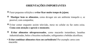 ORIENTAÇÕES IMPORTANTES
 Fazer pequenas refeições e evitar ficar muito tempo de jejum;
 Mastigar bem os alimentos, coma devagar em um ambiente tranquilo e, se
possível, com companhia;
 Evitar comer enquanto assiste televisão, mexe no celular ou faz outra coisa.
Coma com atenção e aprecie o momento;
 Evitar alimentos ultraprocessados, como macarrão instantâneo, lasanhas
industrializadas, bolos e biscoitos recheados, refrigerantes e bebidas alcoólicas;
• Evitar combinar alimentos ricos em carboidrato! Por exemplo: arroz com
macarrão
 