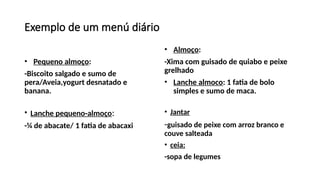 Exemplo de um menú diário
• Pequeno almoço:
-Biscoito salgado e sumo de
pera/Aveia,yogurt desnatado e
banana.
• Lanche pequeno-almoço:
-¼ de abacate/ 1 fatia de abacaxi
• Almoço:
-Xima com guisado de quiabo e peixe
grelhado
• Lanche almoco: 1 fatia de bolo
simples e sumo de maca.
• Jantar
-guisado de peixe com arroz branco e
couve salteada
• ceia:
-sopa de legumes
 