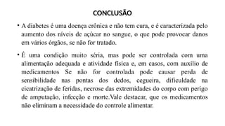 CONCLUSÃO
• A diabetes é uma doença crônica e não tem cura, e é caracterizada pelo
aumento dos níveis de açúcar no sangue, o que pode provocar danos
em vários órgãos, se não for tratado.
• É uma condição muito séria, mas pode ser controlada com uma
alimentação adequada e atividade física e, em casos, com auxílio de
medicamentos Se não for controlada pode causar perda de
sensibilidade nas pontas dos dedos, cegueira, dificuldade na
cicatrização de feridas, necrose das extremidades do corpo com perigo
de amputação, infecção e morte.Vale destacar, que os medicamentos
não eliminam a necessidade do controle alimentar.
 