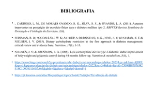 BIBLIOGRAFIA
• . CARDOSO, L. M., DE MORAES OVANDO, R. G., SILVA, S. F., & OVANDO, L. A. (2011). Aspectos
importantes na prescrição do exercício físico para o diabetes mellitus tipo 2. RBPFEX-Revista Brasileira de
Prescrição e Fisiologia do Exercício, 1(6).
• FEINMAN, R. D; POGOZELSKI, W. K; ASTRUP, A; BERNSTEIN, R. K., FINE, E. J; WESTMAN, E. C;&
NIELSEN, J. V. (2015). Dietary carbohydrate restriction as the first approach in diabetes management:
critical review and evidence base. Nutrition, 31(1), 1-13.
• NIELSEN, J. V; & JOENSSON, E. A. (2008). Low-carbohydrate diet in type 2 diabetes: stable improvement
of bodyweight and glycemic control during 44 months follow-up. Nutrition & metabolism, 5(1), 1.
• https://www.bing.com/search?q=prevalencia+da+diabet+em+mocambique+dados+2022&qs=n&form=QBRE
&sp=-1&pq=prevalencia+da+diabet+em+mocambique+dados+2022&sc=5-46&sk=&cvid=73090B67076342
F18C1D8395116B7A65&ghsh=0&ghacc=0&ghpl=&ntref=1
• https://pt.knoema.com/atlas/Moçambique/topics/Saúde/Nutrição/Prevalência-de-diabete
 