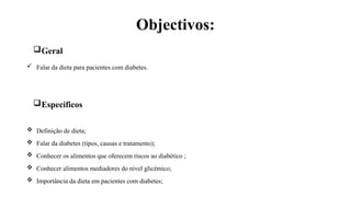 Objectivos:
Geral
 Falar da dieta para pacientes com diabetes.
Específicos
 Definição de dieta;
 Falar da diabetes (tipos, causas e tratamento);
 Conhecer os alimentos que oferecem riscos ao diabético ;
 Conhecer alimentos mediadores do nível glicémico;
 Importância da dieta em pacientes com diabetes;
 