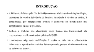 INTRODU ÃO
Ҁ
• A Diabetes, definida pela OMS (1993) como uma síndrome de etiologia múltipla,
decorrente da relativa deficiência de insulina, resistência à insulina ou ambas, é
caracterizada por hiperglicemia crónica e alterações do metabolismo dos
carbohidratos, lípidos e proteínas,
• Embora a Diabetes seja classificada como doença não transmissível, ela
representa um problema de saúde pública (MISAU.
• o tratamento exige uma modificação do estilo de vida, isto é, alimentação
balanceada e a pratica de exercícios físicos que serão grandes aliados como forma
de controle da doença .
 