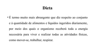Dieta
• É termo muito mais abrangente que diz respeito ao conjunto
e à quantidade de alimentos e líquidos ingeridos diariamente,
por meio dos quais o organismo receberá toda a energia
necessária para viver e realizar todas as atividades físicas,
como mover-se, trabalhar, respirar.
 