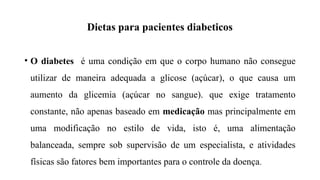 Dietas para pacientes diabeticos
• O diabetes é uma condição em que o corpo humano não consegue
utilizar de maneira adequada a glicose (açúcar), o que causa um
aumento da glicemia (açúcar no sangue). que exige tratamento
constante, não apenas baseado em medicação mas principalmente em
uma modificação no estilo de vida, isto é, uma alimentação
balanceada, sempre sob supervisão de um especialista, e atividades
físicas são fatores bem importantes para o controle da doença.
 