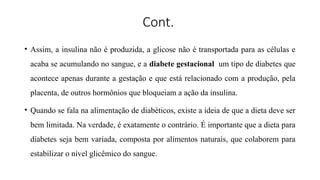Cont.
• Assim, a insulina não é produzida, a glicose não é transportada para as células e
acaba se acumulando no sangue, e a diabete gestacional um tipo de diabetes que
acontece apenas durante a gestação e que está relacionado com a produção, pela
placenta, de outros hormônios que bloqueiam a ação da insulina.
• Quando se fala na alimentação de diabéticos, existe a ideia de que a dieta deve ser
bem limitada. Na verdade, é exatamente o contrário. É importante que a dieta para
diabetes seja bem variada, composta por alimentos naturais, que colaborem para
estabilizar o nível glicêmico do sangue.
 