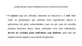 ALIMENTOS QUE MAIS CONTRIBUEM PARA O AUMENTO DA GLICEMIA
• O açúcar (seja ele refinado, demerara ou mascavo) e o mel, bem
como as preparações que utilizam esses ingredientes (doces e
guloseimas em geral, achocolatados, suco em pó, suco de caixinha
(néctar), biscoitos doces, bolos recheados e/ou com coberturas),
devem ser evitados pelos indivíduos com diabetes, pois tem um
impacto muito negativo no controle da glicemia.
 