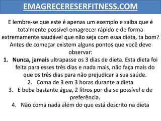 EMAGRECERESERFITNESS.COM
E lembre-se que este é apenas um exemplo e saiba que é
totalmente possível emagrecer rápido e de forma
extremamente saudável que não seja com essa dieta, ta bom?
Antes de começar existem alguns pontos que você deve
observar:
1. Nunca, jamais ultrapasse os 3 dias de dieta. Esta dieta foi
feita para esses três dias e nada mais, não faça mais do
que os três dias para não prejudicar a sua saúde.
2. Coma de 3 em 3 horas durante a dieta
3. E beba bastante água, 2 litros por dia se possível e de
preferência.
4. Não coma nada além do que está descrito na dieta
 