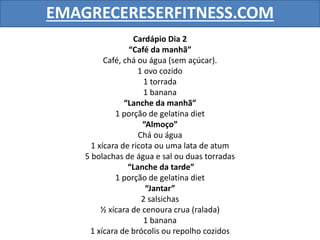 EMAGRECERESERFITNESS.COM
Cardápio Dia 2
“Café da manhã”
Café, chá ou água (sem açúcar).
1 ovo cozido
1 torrada
1 banana
“Lanche da manhã”
1 porção de gelatina diet
“Almoço”
Chá ou água
1 xícara de ricota ou uma lata de atum
5 bolachas de água e sal ou duas torradas
“Lanche da tarde”
1 porção de gelatina diet
“Jantar”
2 salsichas
½ xícara de cenoura crua (ralada)
1 banana
1 xícara de brócolis ou repolho cozidos
 
