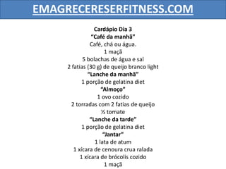 EMAGRECERESERFITNESS.COM
Cardápio Dia 3
“Café da manhã”
Café, chá ou água.
1 maçã
5 bolachas de água e sal
2 fatias (30 g) de queijo branco light
“Lanche da manhã”
1 porção de gelatina diet
“Almoço”
1 ovo cozido
2 torradas com 2 fatias de queijo
½ tomate
“Lanche da tarde”
1 porção de gelatina diet
“Jantar”
1 lata de atum
1 xícara de cenoura crua ralada
1 xícara de brócolis cozido
1 maçã
 