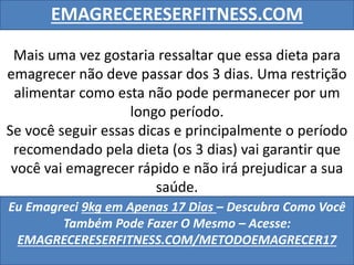 EMAGRECERESERFITNESS.COM
Eu Emagreci 9kg em Apenas 17 Dias – Descubra Como Você
Também Pode Fazer O Mesmo – Acesse:
EMAGRECERESERFITNESS.COM/METODOEMAGRECER17
Mais uma vez gostaria ressaltar que essa dieta para
emagrecer não deve passar dos 3 dias. Uma restrição
alimentar como esta não pode permanecer por um
longo período.
Se você seguir essas dicas e principalmente o período
recomendado pela dieta (os 3 dias) vai garantir que
você vai emagrecer rápido e não irá prejudicar a sua
saúde.
 