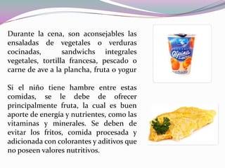 Durante la cena, son aconsejables las ensaladas de vegetales o verduras cocinadas,  sandwichs integrales vegetales, tortilla francesa, pescado o carne de ave a la plancha, fruta o yogurSi el niño tiene hambre entre estas comidas, se le debe de ofrecer principalmente fruta, la cual es buen aporte de energía y nutrientes, como las vitaminas y minerales. Se deben de evitar los fritos, comida procesada y adicionada con colorantes y aditivos que no poseen valores nutritivos.