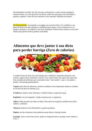 não desperdiçar comida. Isto faz com que continuemos a comer mesmo quando já
estamos cheios. Se você quer ficar em forma, então tem que parar com este hábito e
quebrar o padrão. Coma até ficar satisfeito e não saturado. Redefina este ponto!
10. Faça exercício: Acompanhe a sua dieta com exercício físico. Se combinar o seu
plano de dieta com idas regulares à academia (pelo menos 3vezes semana) isso vai
ajudar a alcançar o seu objetivo com mais facilidade. Prefira treinos intensos com muito
cárdio para queimar toda a gordura acumulada.
Alimentos que deve juntar à sua dieta
para perder barriga (Zero de calorias)
A melhor forma de ficar com uma barriga lisa e definida é ingerindo alimentos sem
calorias, alguns desses alimentos você já viu no vídeo acima, mas agora fica aqui uma
lista completa de alimentos que você pode comer “sem medos” e que o vão ajudar a
perder a sua barriga gradualmente.
Vagem: para além de saborosa e nutritiva também é uma importante aliada no combate
ao excesso de peso na barriga (1.1).
Cranberry: ajuda a tratar infecções e também limpa o organismo (1.2).
Espinafre: rico em magnésio. Ajuda a desintoxicar o organismo.
Alface: folha presente em todas as dietas. Para além de emagrecer também tem efeito
sedativo, calmante.
Abacaxi: poderoso anti-inflamatório e queima gorduras.
Pepino: um dos alimentos mais poderosos para deixar a barriga lisinha.
Laranja: como é uma fruta cítrica, ajuda no emagrecimento e protege contra infartos e
AVC`s.
 