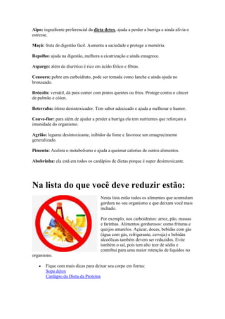 Aipo: ingrediente preferencial da dieta detox, ajuda a perder a barriga e ainda alivia o
estresse.
Maçã: fruta de digestão fácil. Aumenta a saciedade e protege a memória.
Repolho: ajuda na digestão, melhora a cicatrização e ainda emagrece.
Aspargo: além de diurético é rico em ácido fólico e fibras.
Cenoura: pobre em carboidrato, pode ser tomada como lanche e ainda ajuda no
bronzeado.
Brócolis: versátil, dá para comer com pratos quentes ou frios. Protege contra o câncer
de pulmão e cólon.
Beterraba: ótimo desintoxicador. Tem sabor adocicado e ajuda a melhorar o humor.
Couve-flor: para além de ajudar a perder a barriga ela tem nutrientes que reforçam a
imunidade do organismo.
Agrião: legume desintoxicante, inibidor da fome e favorece um emagrecimento
generalizado.
Pimenta: Acelera o metabolismo e ajuda a queimar calorias de outros alimentos.
Abobrinha: ela está em todos os cardápios de dietas porque é super desintoxicante.
Na lista do que você deve reduzir estão:
Nesta lista estão todos os alimentos que acumulam
gordura no seu organismo e que deixam você mais
inchado.
Por exemplo, nos carboidratos: arroz, pão, massas
e farinhas. Alimentos gordurosos: como frituras e
queijos amarelos. Açúcar, doces, bebidas com gás
(água com gás, refrigerante, cerveja) e bebidas
alcoólicas também devem ser reduzidos. Evite
também o sal, pois tem alto teor de sódio e
contribui para uma maior retenção de líquidos no
organismo.
 Fique com mais dicas para deixar seu corpo em forma:
Sopa detox
Cardápio da Dieta da Proteina
 